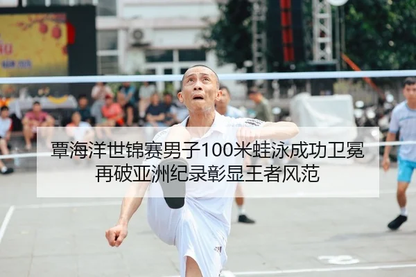 覃海洋世锦赛男子100米蛙泳成功卫冕 再破亚洲纪录彰显王者风范