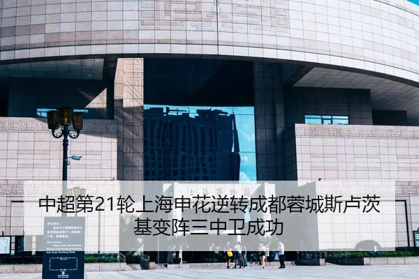 中超第21轮上海申花逆转成都蓉城斯卢茨基变阵三中卫成功